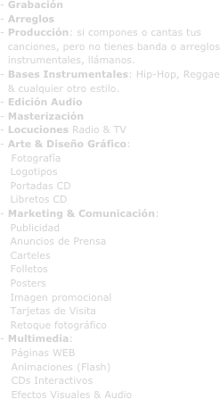- Grabación
- Arreglos
Producción: si compones o cantas tus canciones, pero no tienes banda o arreglos instrumentales, llámanos.
Bases Instrumentales: Hip-Hop, Reggae & cualquier otro estilo.
- Edición Audio
- Masterización
- Locuciones Radio & TV
Arte & Diseño Gráfico:
 Fotografía 
   Logotipos
   Portadas CD
   Libretos CD
- Marketing & Comunicación:
   Publicidad
   Anuncios de Prensa
   Carteles
   Folletos
   Posters
   Imagen promocional
   Tarjetas de Visita
   Retoque fotográfico
Multimedia: 
 Páginas WEB
 Animaciones (Flash)
 CDs Interactivos
 Efectos Visuales & Audio